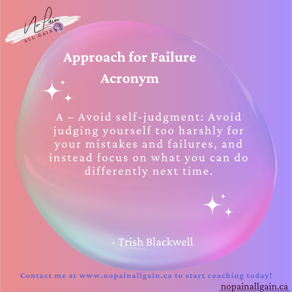 Approach for Failure Acronym

A – Avoid self-judgment: Avoid judging yourself too harshly for your mistakes and failures, and instead focus on what you can do differently next time.