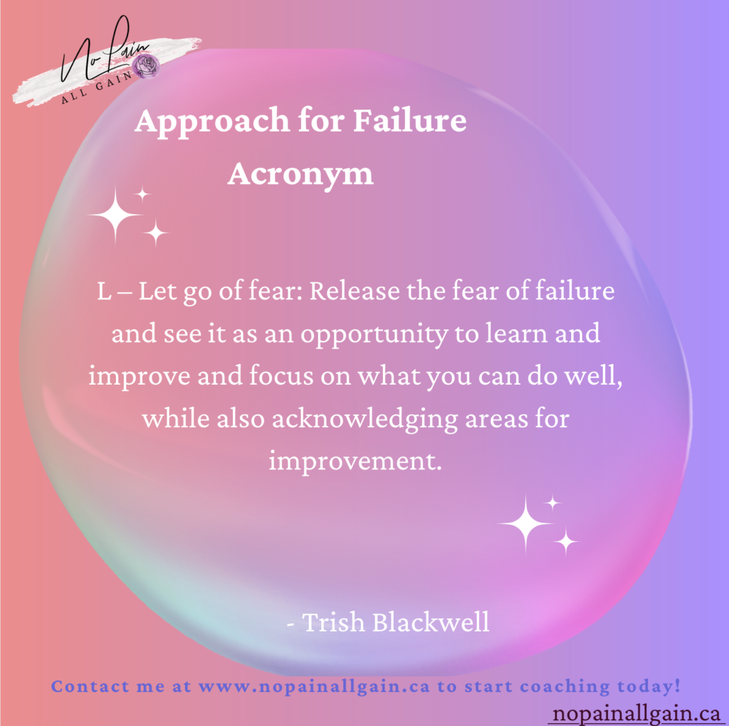Approach for Failure Acronym

L – Let go of fear: Release the fear of failure and see it as an opportunity to learn and improve and focus on what you can do well, while also acknowledging areas for improvement.