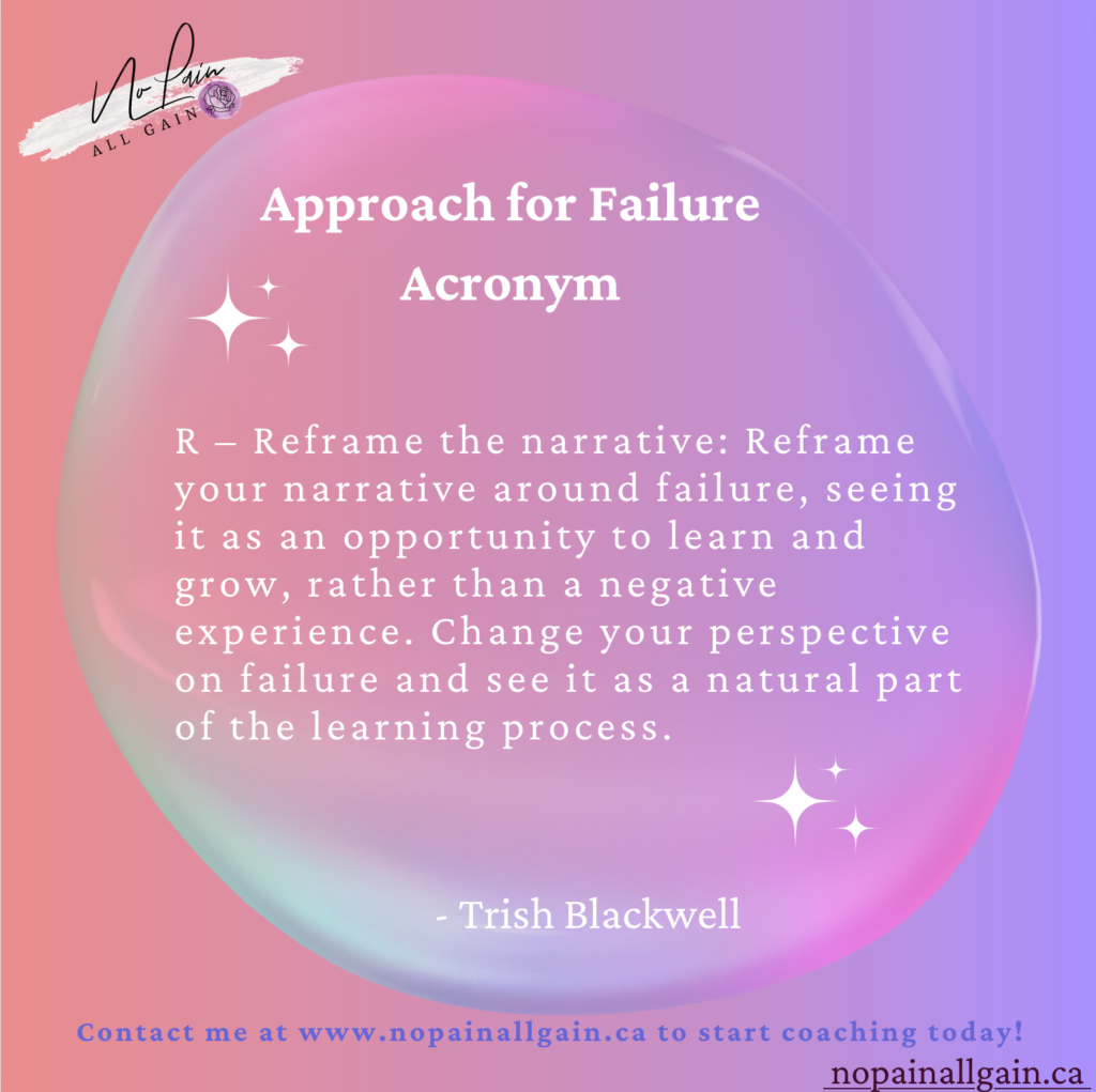 Approach for Failure Acronym

R – Reframe the narrative: Reframe your narrative around failure, seeing it as an opportunity to learn and grow, rather than a negative experience. Change your perspective on failure and see it as a natural part of the learning process.