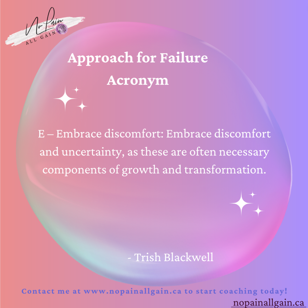 Approach for Failure Acronym

E – Embrace discomfort: Embrace discomfort and uncertainty, as these are often necessary components of growth and transformation.